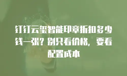 钉钉云玺智能印章折扣多少钱一张？别只看价格，要看配置成本