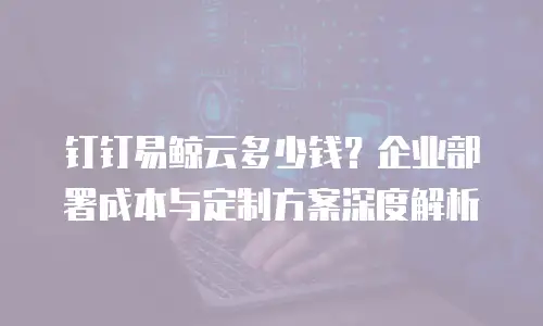 钉钉易鲸云多少钱？企业部署成本与定制方案深度解析