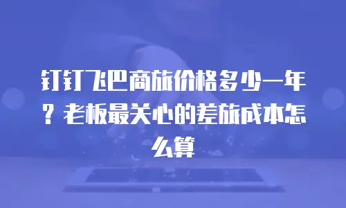 钉钉飞巴商旅价格多少一年？老板最关心的差旅成本怎么算