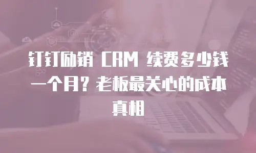 钉钉励销 CRM 续费多少钱一个月？老板最关心的成本真相