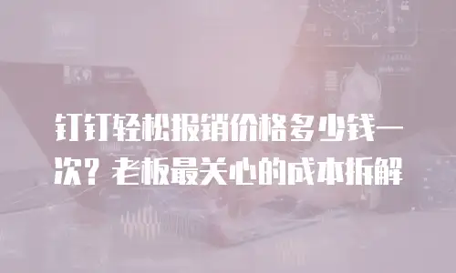 钉钉轻松报销价格多少钱一次？老板最关心的成本拆解