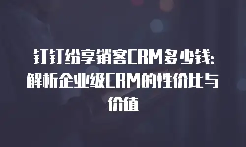 钉钉纷享销客CRM多少钱：解析企业级CRM的性价比与价值