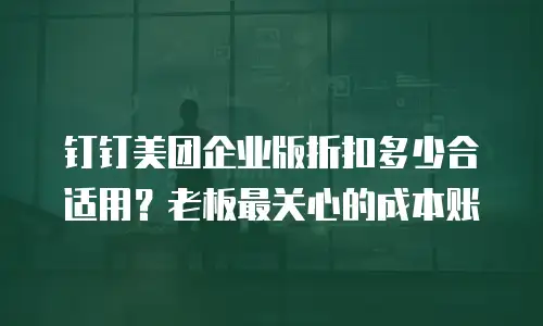 钉钉美团企业版折扣多少合适用？老板最关心的成本账