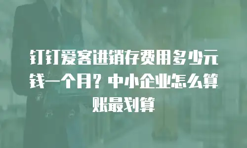 钉钉爱客进销存费用多少元钱一个月？中小企业怎么算账最划算