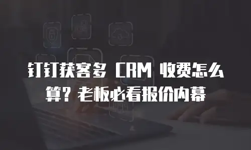 钉钉获客多 CRM 收费怎么算？老板必看报价内幕