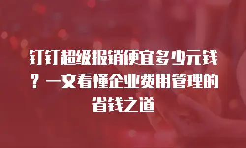 钉钉超级报销便宜多少元钱？一文看懂企业费用管理的省钱之道