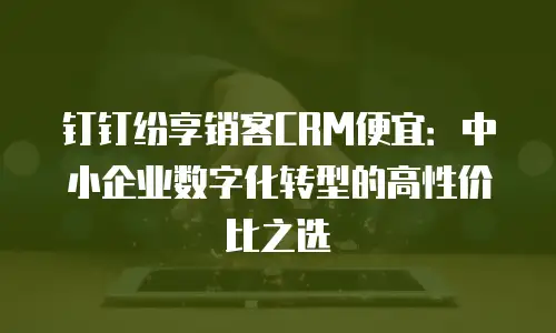 钉钉纷享销客CRM便宜：中小企业数字化转型的高性价比之选