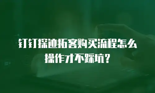 钉钉探迹拓客购买流程怎么操作才不踩坑？