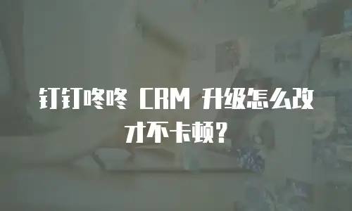 钉钉咚咚 CRM 升级怎么改才不卡顿？