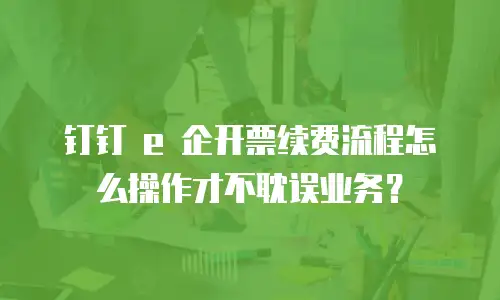 钉钉 e 企开票续费流程怎么操作才不耽误业务？