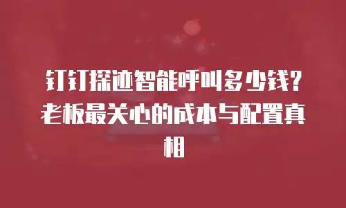 钉钉探迹智能呼叫多少钱？老板最关心的成本与配置真相