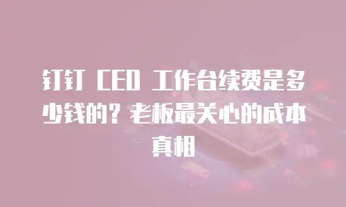 钉钉 CEO 工作台续费是多少钱的？老板最关心的成本真相
