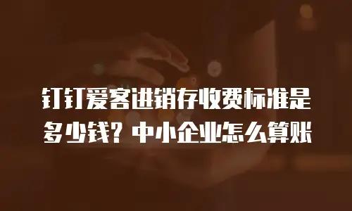 钉钉爱客进销存收费标准是多少钱？中小企业怎么算账