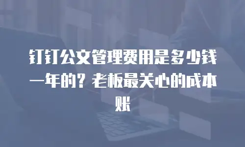 钉钉公文管理费用是多少钱一年的？老板最关心的成本账