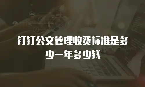 钉钉公文管理收费标准是多少一年多少钱
