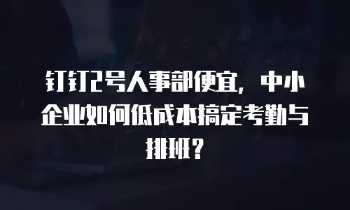 钉钉2号人事部便宜，中小企业如何低成本搞定考勤与排班？