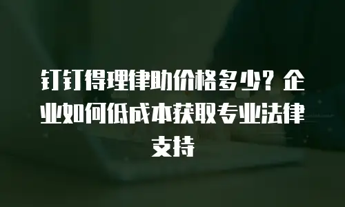钉钉得理律助价格多少？企业如何低成本获取专业法律支持