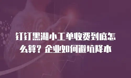 钉钉黑湖小工单收费到底怎么算？企业如何避坑降本