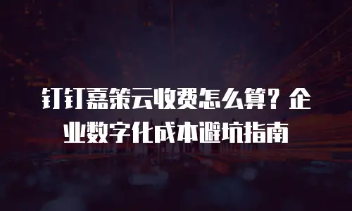 钉钉嘉策云收费怎么算？企业数字化成本避坑指南