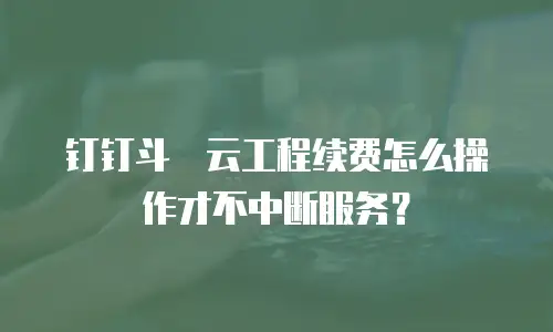 钉钉斗栱云工程续费怎么操作才不中断服务？