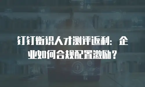 钉钉衡识人才测评返利：企业如何合规配置激励？