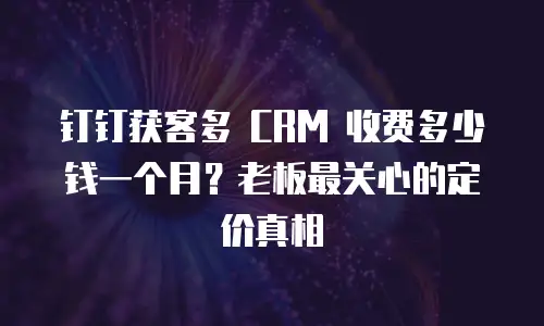 钉钉获客多 CRM 收费多少钱一个月？老板最关心的定价真相