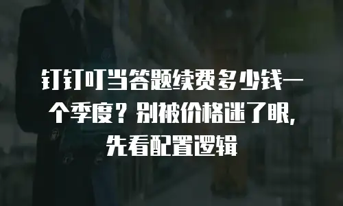 钉钉叮当答题续费多少钱一个季度？别被价格迷了眼，先看配置逻辑