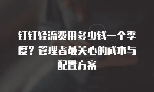 钉钉轻流费用多少钱一个季度？管理者最关心的成本与配置方案