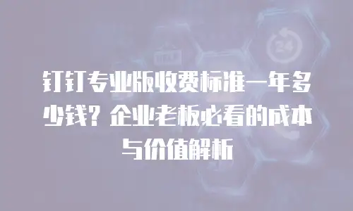 钉钉专业版收费标准一年多少钱？企业老板必看的成本与价值解析
