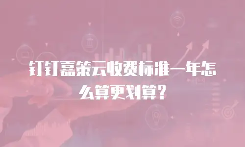 钉钉嘉策云收费标准一年怎么算更划算？