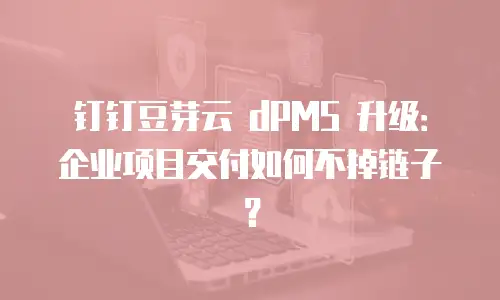 钉钉豆芽云 dPMS 升级：企业项目交付如何不掉链子？