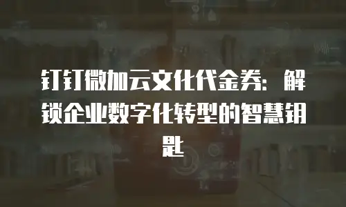 钉钉微加云文化代金券：解锁企业数字化转型的智慧钥匙