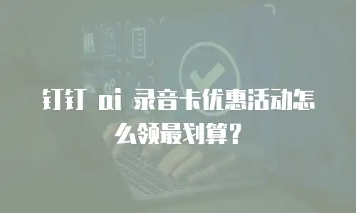 钉钉 ai 录音卡优惠活动怎么领最划算？