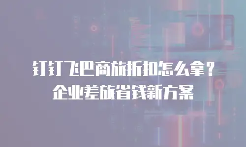 钉钉飞巴商旅折扣怎么拿？企业差旅省钱新方案