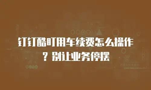 钉钉酷盯用车续费怎么操作？别让业务停摆