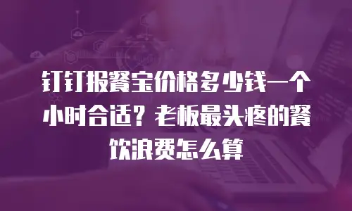 钉钉报餐宝价格多少钱一个小时合适？老板最头疼的餐饮浪费怎么算