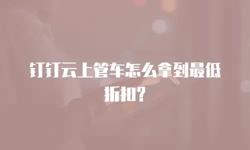 钉钉云上管车怎么拿到最低折扣？