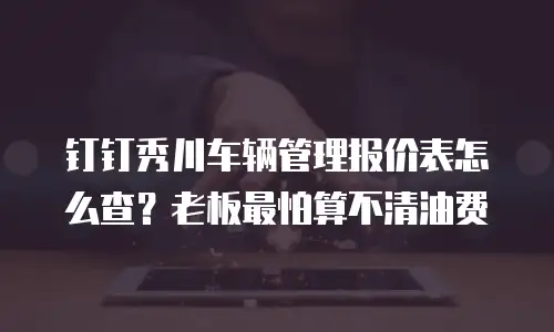 钉钉秀川车辆管理报价表怎么查？老板最怕算不清油费