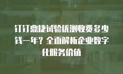 钉钉鼎捷试验优测收费多少钱一年？全面解析企业数字化服务价值