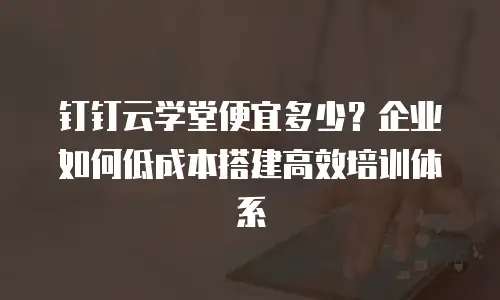 钉钉云学堂便宜多少？企业如何低成本搭建高效培训体系