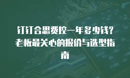 钉钉合思费控一年多少钱？老板最关心的报价与选型指南