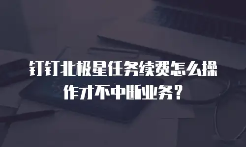 钉钉北极星任务续费怎么操作才不中断业务？