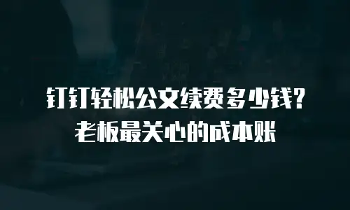 钉钉轻松公文续费多少钱？老板最关心的成本账