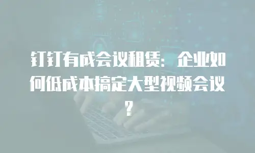 钉钉有成会议租赁：企业如何低成本搞定大型视频会议？