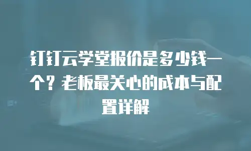 钉钉云学堂报价是多少钱一个？老板最关心的成本与配置详解