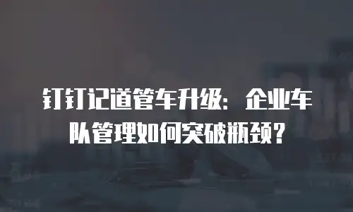钉钉记道管车升级：企业车队管理如何突破瓶颈？