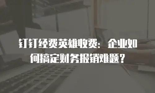 钉钉经费英雄收费：企业如何搞定财务报销难题？