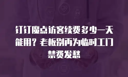 钉钉魔点访客续费多少一天能用？老板别再为临时工门禁费发愁