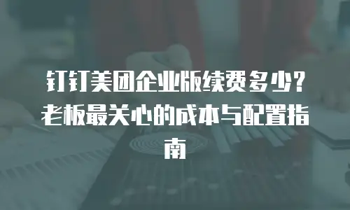 钉钉美团企业版续费多少？老板最关心的成本与配置指南