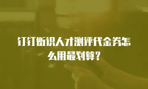 钉钉衡识人才测评代金券怎么用最划算？